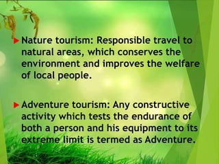  Nature tourism: Responsible travel to
natural areas, which conserves the
environment and improves the welfare
of local people.
 Adventure tourism: Any constructive
activity which tests the endurance of
both a person and his equipment to its
extreme limit is termed as Adventure.
 