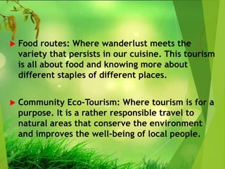  Food routes: Where wanderlust meets the
variety that persists in our cuisine. This tourism
is all about food and knowing more about
different staples of different places.
 Community Eco-Tourism: Where tourism is for a
purpose. It is a rather responsible travel to
natural areas that conserve the environment
and improves the well-being of local people.
 