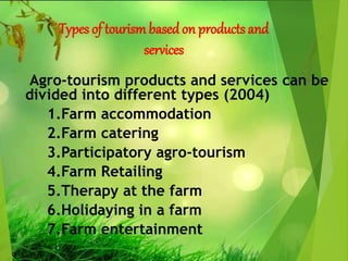 Types of tourism basedon products and
services
Agro-tourism products and services can be
divided into different types (2004)
1.Farm accommodation
2.Farm catering
3.Participatory agro-tourism
4.Farm Retailing
5.Therapy at the farm
6.Holidaying in a farm
7.Farm entertainment
 