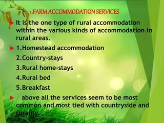 1.FARMACCOMMODATION SERVICES
 It is the one type of rural accommodation
within the various kinds of accommodation in
rural areas.
 1.Homestead accommodation
2.Country-stays
3.Rural home-stays
4.Rural bed
5.Breakfast
 above all the services seem to be most
common and most tied with countryside and
rurality.
 