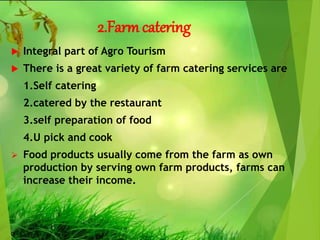 2.Farmcatering
 Integral part of Agro Tourism
 There is a great variety of farm catering services are
1.Self catering
2.catered by the restaurant
3.self preparation of food
4.U pick and cook
 Food products usually come from the farm as own
production by serving own farm products, farms can
increase their income.
 