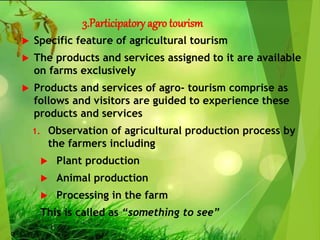 3.Participatory agro tourism
 Specific feature of agricultural tourism
 The products and services assigned to it are available
on farms exclusively
 Products and services of agro- tourism comprise as
follows and visitors are guided to experience these
products and services
1. Observation of agricultural production process by
the farmers including
 Plant production
 Animal production
 Processing in the farm
This is called as “something to see”
 