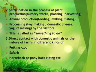 2.participation in the process of plant
production(nursery works, planting, harvesting)
 Animal production(feeding, milking, fishing)
 Processing (hay making , domestic cheese,
yogurt making) by the visitors.
 This is called as “something to do”
3.Direct contact with domestic animals or the
nature of farms in different kinds of
 Petting –zoo
 Safaris
 Horseback or pony back riding etc
 