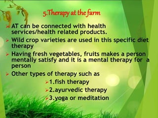 5.Therapy at the farm
 AT can be connected with health
services/health related products.
 Wild crop varieties are used in this specific diet
therapy
 Having fresh vegetables, fruits makes a person
mentally satisfy and it is a mental therapy for a
person
 Other types of therapy such as
1.fish therapy
2.ayurvedic therapy
3.yoga or meditation
 