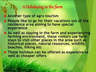 6.Holidaying in the farm
 Another type of agro tourism
 People like to go for their vacations out of the
residence area aiming to have special
experience
 As well as staying in the farm and experiencing
farming environment, these visitors use farm
stays to visit other places in the area such as
historical places, natural resources, wildlife,
beaches, hiking etc
 These holidays can be offered as expensive as
well as cheaper offers
 
