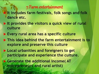 7.Farmentertainment
 It includes farm festivals, folk songs and folk
dance etc.
 It provides the visitors a quick view of rural
culture
 Every rural area has a specific culture
 This idea behind the farm entertainment is to
explore and preserve this culture
 Local urbanities and foreigners to get
participate and experience the culture.
 Generate the additional income( AT
entrepreneurs and rural artist)
 