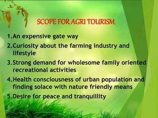 SCOPE FOR AGRI TOURISM
1.An expensive gate way
2.Curiosity about the farming industry and
lifestyle
3.Strong demand for wholesome family oriented
recreational activities
4.Health consciousness of urban population and
finding solace with nature friendly means
5.Desire for peace and tranquillity
 