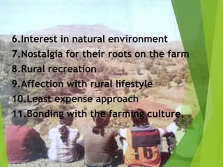 6.Interest in natural environment
7.Nostalgia for their roots on the farm
8.Rural recreation
9.Affection with rural lifestyle
10.Least expense approach
11.Bonding with the farming culture.
 