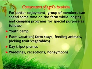 Components of agrO- tourisim
For better enjoyment, group of members can
spend some time on the farm while lodging
and camping programs for special purpose as
follows-
 Youth camp
 Farm vacation( farm stays, feeding animals,
picking fruit/vegetables)
 Day trips/ picnics
 Weddings, receptions, honeymoons
 