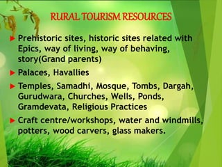 RURAL TOURISM RESOURCES
 Prehistoric sites, historic sites related with
Epics, way of living, way of behaving,
story(Grand parents)
 Palaces, Havallies
 Temples, Samadhi, Mosque, Tombs, Dargah,
Gurudwara, Churches, Wells, Ponds,
Gramdevata, Religious Practices
 Craft centre/workshops, water and windmills,
potters, wood carvers, glass makers.
 