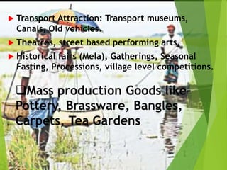  Transport Attraction: Transport museums,
Canals, Old vehicles.
 Theatres, street based performing arts,
 Historical fairs (Mela), Gatherings, Seasonal
Fasting, Processions, village level competitions.
Mass production Goods like-
Pottery, Brassware, Bangles,
Carpets, Tea Gardens
 