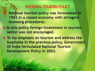 NATIONAL TOURISMPOLICY
 National tourism policy was formulated in
1982.In a closed economy with stringent
licensing procedures.
 In this policy foreign investment in tourism
sector was not encouraged.
 To lay emphasis on tourism and address the
loopholes in the previous policy, Government
Of India formulated National Tourism
Development Policy in 2002.
 