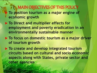 MAIN OBJECTIVES OF THIS POLICY
 To position tourism as a major engine of
economic growth
 To Direct and multiplier effects for
employment and poverty eradication in an
environmentally sustainable manner
 To focus on domestic tourism as a major driver
of tourism growth
 To create and develop integrated tourism
circuits based on cultural and socio economic
aspects along with States, private sector and
other agencies
 