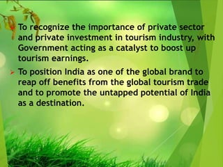  To recognize the importance of private sector
and private investment in tourism industry, with
Government acting as a catalyst to boost up
tourism earnings.
 To position India as one of the global brand to
reap off benefits from the global tourism trade
and to promote the untapped potential of India
as a destination.
 