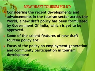 NEWDRAFT TOURISMPOLICY
 Considering the recent developments and
advancements in the tourism sector across the
World, a new draft policy has been formulated
by Government Of India, which is yet to be
approved.
 Some of the salient features of new draft
tourism policy are:
 Focus of the policy on employment generation
and community participation in tourism
development
 