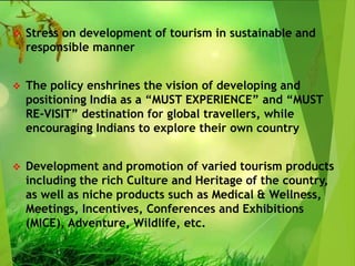  Stress on development of tourism in sustainable and
responsible manner
 The policy enshrines the vision of developing and
positioning India as a “MUST EXPERIENCE” and “MUST
RE-VISIT” destination for global travellers, while
encouraging Indians to explore their own country
 Development and promotion of varied tourism products
including the rich Culture and Heritage of the country,
as well as niche products such as Medical & Wellness,
Meetings, Incentives, Conferences and Exhibitions
(MICE), Adventure, Wildlife, etc.
 