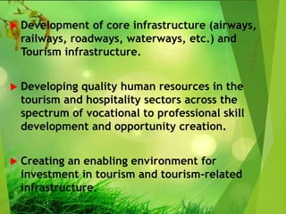  Development of core infrastructure (airways,
railways, roadways, waterways, etc.) and
Tourism infrastructure.
 Developing quality human resources in the
tourism and hospitality sectors across the
spectrum of vocational to professional skill
development and opportunity creation.
 Creating an enabling environment for
investment in tourism and tourism-related
infrastructure.
 