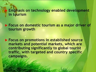  Emphasis on technology enabled development
in tourism
 Focus on domestic tourism as a major driver of
tourism growth
 Focus on promotions in established source
markets and potential markets, which are
contributing significantly to global tourist
traffic, with targeted and country specific
campaigns.
 