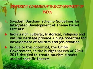 DIFFERENT SCHEMES OF THE GOVERNMENT OF
INDIA
1. Swadesh Darshan- Scheme Guidelines for
Integrated Development of Theme Based
Circuits:
 India’s rich cultural, historical, religious and
natural heritage provide a huge potential for
development of tourism and job creation
 In due to this potential, the Union
Government, in the budget speech of 2014-
2015 decided to create tourism circuits
around specific themes.
 