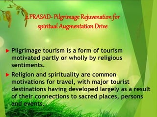 2.PRASAD- Pilgrimage Rejuvenation for
spiritual Augmentation Drive
 Pilgrimage tourism is a form of tourism
motivated partly or wholly by religious
sentiments.
 Religion and spirituality are common
motivations for travel, with major tourist
destinations having developed largely as a result
of their connections to sacred places, persons
and events.
 