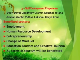 3 –Skill Development Programme
-Deen Dayal Upadhyay Gramin Kaushal Yojana
-Pradan Mantri Vidhya Lakshmi Karya Kram
Benefited sectors:
 Employment
 Human Resource Development
 Entrepreneurship
 Change of Mind Set
 Education Tourism and Creative Tourism
 All forms of tourism will be benefitted
 
