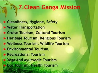 7.Clean Ganga Mission
 Cleanliness, Hygiene, Safety
 Water Transportation
 Cruise Tourism, Cultural Tourism
 Heritage Tourism, Religious Tourism
 Wellness Tourism, Wildlife Tourism
 Environmental Tourism,
 Recreational Tourism
 Yoga And Ayurvedic Tourism
 Eco Tourism, Health Tourism
 
