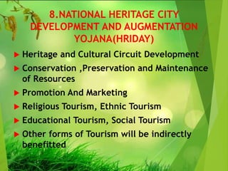 8.NATIONAL HERITAGE CITY
DEVELOPMENT AND AUGMENTATION
YOJANA(HRIDAY)
 Heritage and Cultural Circuit Development
 Conservation ,Preservation and Maintenance
of Resources
 Promotion And Marketing
 Religious Tourism, Ethnic Tourism
 Educational Tourism, Social Tourism
 Other forms of Tourism will be indirectly
benefitted
 
