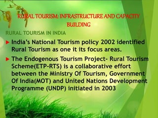 RURALTOURISM: INFRASTRUCTURE AND CAPACITY
BUILDING
RURAL TOURISM IN INDIA
 India’s National Tourism policy 2002 identified
Rural Tourism as one it its focus areas.
 The Endogenous Tourism Project- Rural Tourism
Scheme(ETP-RTS) is a collaborative effort
between the Ministry Of Tourism, Government
Of India(MOT) and United Nations Development
Programme (UNDP) initiated in 2003
 