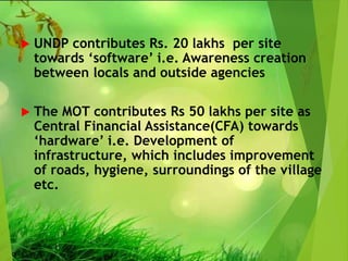  UNDP contributes Rs. 20 lakhs per site
towards ‘software’ i.e. Awareness creation
between locals and outside agencies
 The MOT contributes Rs 50 lakhs per site as
Central Financial Assistance(CFA) towards
‘hardware’ i.e. Development of
infrastructure, which includes improvement
of roads, hygiene, surroundings of the village
etc.
 