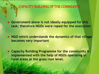CAPACITY BUILDING OF THE COMMUNITY
 Government alone is not ideally equipped for this
task; therefore NGOs were roped for the execution
 NGO which understands the dynamics of that village
becomes very important
 Capacity Building Programme for the community is
implemented with the help of NGOs operating in
rural areas at the grass root level.
 