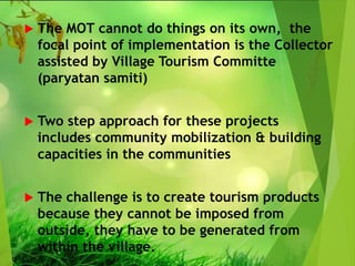  The MOT cannot do things on its own, the
focal point of implementation is the Collector
assisted by Village Tourism Committe
(paryatan samiti)
 Two step approach for these projects
includes community mobilization & building
capacities in the communities
 The challenge is to create tourism products
because they cannot be imposed from
outside, they have to be generated from
within the village.
 