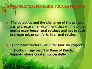 INFRASTRUCTURE FOR RURAL TOURISMPROJECTS
 The objective and the challenge of the project
was to create an environment that will help the
tourist experience rural settings and not to rush
to create urban comforts in a rural setting.
 Eg for Infrastructure For Rural Tourism Projects
1.Hodka village resort in Rann of Kutch,
Gujarat- where created successfully.
 