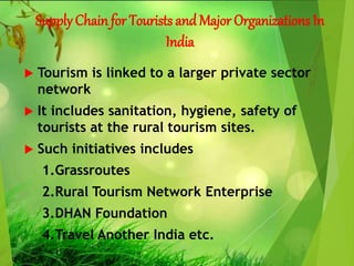 Supply Chain for Tourists andMajor Organizations In
India
 Tourism is linked to a larger private sector
network
 It includes sanitation, hygiene, safety of
tourists at the rural tourism sites.
 Such initiatives includes
1.Grassroutes
2.Rural Tourism Network Enterprise
3.DHAN Foundation
4.Travel Another India etc.
 