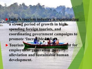  India’s tourism industry is experiencing
a strong period of growth in high
spending foreign tourists, and
coordinating government campaigns to
promote ‘Incredible India’.
 Tourism is termed as an instrument for
employment generation ,poverty
alleviation and sustainable human
development.
 