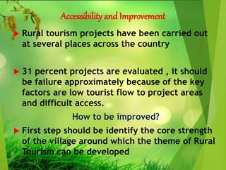 Accessibility andImprovement
 Rural tourism projects have been carried out
at several places across the country
 31 percent projects are evaluated , it should
be failure approximately because of the key
factors are low tourist flow to project areas
and difficult access.
How to be improved?
 First step should be identify the core strength
of the village around which the theme of Rural
Tourism can be developed
 