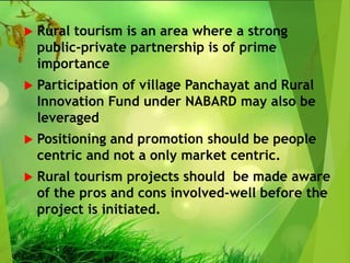 Rural tourism is an area where a strong
public-private partnership is of prime
importance
 Participation of village Panchayat and Rural
Innovation Fund under NABARD may also be
leveraged
 Positioning and promotion should be people
centric and not a only market centric.
 Rural tourism projects should be made aware
of the pros and cons involved-well before the
project is initiated.
 