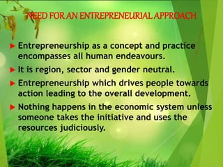 NEED FOR AN ENTREPRENEURIALAPPROACH
 Entrepreneurship as a concept and practice
encompasses all human endeavours.
 It is region, sector and gender neutral.
 Entrepreneurship which drives people towards
action leading to the overall development.
 Nothing happens in the economic system unless
someone takes the initiative and uses the
resources judiciously.
 