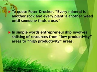  To quote Peter Drucker, “Every mineral is
another rock and every plant is another weed
until someone finds a use.”
 In simple words entrepreneurship involves
shifting of resources from “low productivity”
areas to “high productivity” areas.
 