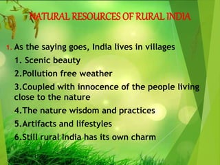 NATURAL RESOURCES OF RURAL INDIA
1. As the saying goes, India lives in villages
1. Scenic beauty
2.Pollution free weather
3.Coupled with innocence of the people living
close to the nature
4.The nature wisdom and practices
5.Artifacts and lifestyles
6.Still rural India has its own charm
 