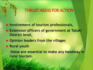 THRUST AREAS FOR ACTION
 Involvement of tourism professionals,
 Extension officers of government at Taluk/
District level,
 Opinion leaders from the villages
 Rural youth
these are essential to make any headway in
rural tourism.
 