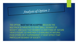 THE OPTION MUST NOT BE ACCEPTED BECAUSE THE
MULTIPACK IS TARGETED TO VERY SMALL SEGMENT OF
SOCIETY AND ALSO THAT SEGMENT IS VERY FOND OF NATURE
VIEW’S YOGURT. SO WHETHER IT IS AVAILABLE AT NATURAL
FOOD STORE OR AT SUPERMARKET, IT WONT EFFECT THAT
PARTICULAR SEGMENT OF SOCIETY.
 