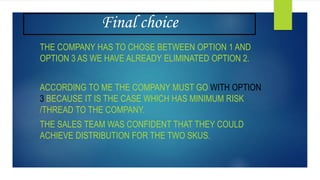 Final choice
THE COMPANY HAS TO CHOSE BETWEEN OPTION 1 AND
OPTION 3 AS WE HAVE ALREADY ELIMINATED OPTION 2.
ACCORDING TO ME THE COMPANY MUST GO WITH OPTION
3 BECAUSE IT IS THE CASE WHICH HAS MINIMUM RISK
/THREAD TO THE COMPANY.
THE SALES TEAM WAS CONFIDENT THAT THEY COULD
ACHIEVE DISTRIBUTION FOR THE TWO SKUS.
 