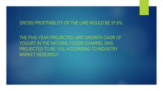 GROSS PROFITABILITY OF THE LINE WOULD BE 37.6%.
THE FIVE-YEAR PROJECTED UNIT GROWTH CAGR OF
YOGURT IN THE NATURAL FOODS CHANNEL WAS
PROJECTED TO BE 15%, ACCORDING TO INDUSTRY
MARKET RESEARCH.
 
