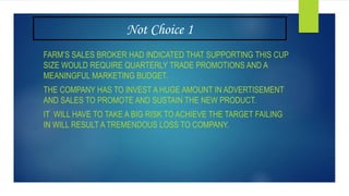 Not Choice 1
FARM’S SALES BROKER HAD INDICATED THAT SUPPORTING THIS CUP
SIZE WOULD REQUIRE QUARTERLY TRADE PROMOTIONS AND A
MEANINGFUL MARKETING BUDGET.
THE COMPANY HAS TO INVEST A HUGE AMOUNT IN ADVERTISEMENT
AND SALES TO PROMOTE AND SUSTAIN THE NEW PRODUCT.
IT WILL HAVE TO TAKE A BIG RISK TO ACHIEVE THE TARGET FAILING
IN WILL RESULT A TREMENDOUS LOSS TO COMPANY.
 