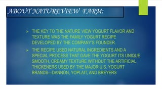 ABOUT NATUREVIEW FARM:
 THE KEY TO THE NATURE VIEW YOGURT FLAVOR AND
TEXTURE WAS THE FAMILY YOGURT RECIPE
DEVELOPED BY THE COMPANY’S FOUNDER.
 THE RECIPE USED NATURAL INGREDIENTS AND A
SPECIAL PROCESS THAT GAVE THE YOGURT ITS UNIQUE
SMOOTH, CREAMY TEXTURE WITHOUT THE ARTIFICIAL
THICKENERS USED BY THE MAJOR U.S. YOGURT
BRANDS—DANNON, YOPLAIT, AND BREYERS
 