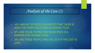 Analysis of the Case (1)
 44% AMOUNT OF PEOPLE SUGGESTS THAT THERE IS
NEED FOR WIDER SELECTION IN ORGANIC FOOD.
 67% ARE THOSE PEOPLE FOR WHOM PRICE IS A
BARRIER FOR ORGANIC FOOD.
 58% ARE THOSE PEOPLE WHO WILL BUY IF THE COST IS
LESS.
 