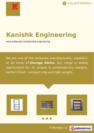 +91-8377800045 
Kanishk Engineering 
www.indiamart.com/kanishk-engineering 
We are one of the reckoned manufacturers, suppliers 
of all kinds of Storage Racks. Our range is widely 
appreciated for its unique & contemporary designs, 
perfect finish, compact size and light weight. 
A Member of 
 