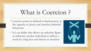 What is Coercion ?
• Coercive power is defined as harsh power, as
the capacity to detect and sanction unlawful
behaviour.
• It is an ability that allows an authority figure
to influence another individual to deliver a
result by using fear and threats as incentive.
 