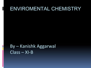 ENVIROMENTAL CHEMISTRY
By – Kanishk Aggarwal
Class – XI-B
 