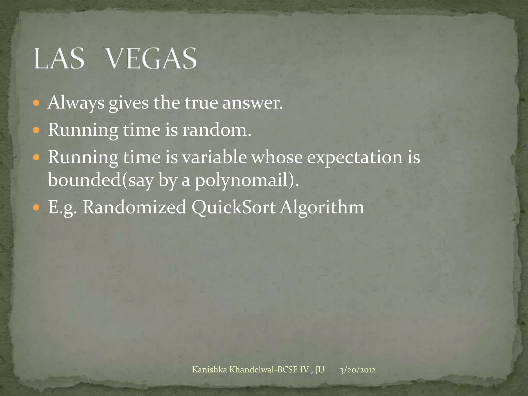  Always gives the true answer.
 Running time is random.
 Running time is variable whose expectation is
  bounded(say by a polynomail).
 E.g. Randomized QuickSort Algorithm




                   Kanishka Khandelwal-BCSE IV , JU   3/20/2012
 